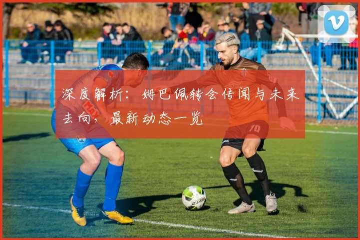 深度解析：姆巴佩转会传闻与未来去向，最新动态一览