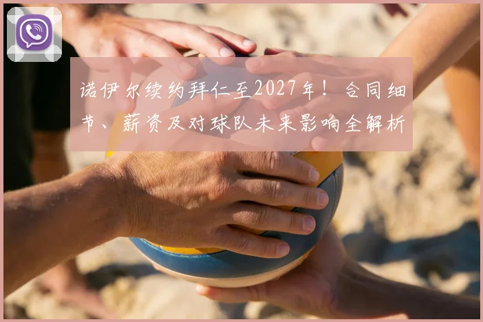 诺伊尔续约拜仁至2027年!合同细节、薪资及对球队未来影响全解析