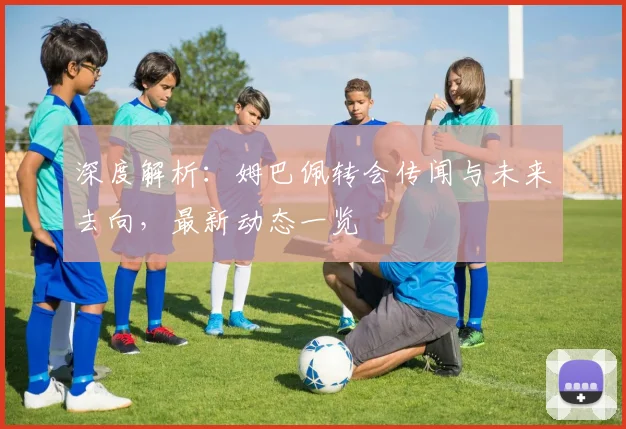 深度解析:姆巴佩转会传闻与未来去向,最新动态一览