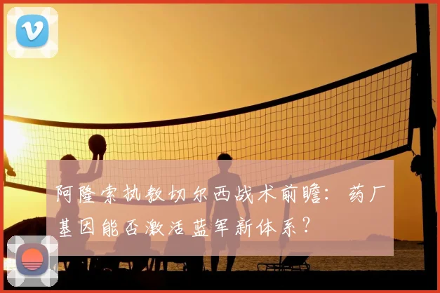 阿隆索执教切尔西战术前瞻:药厂基因能否激活蓝军新体系?