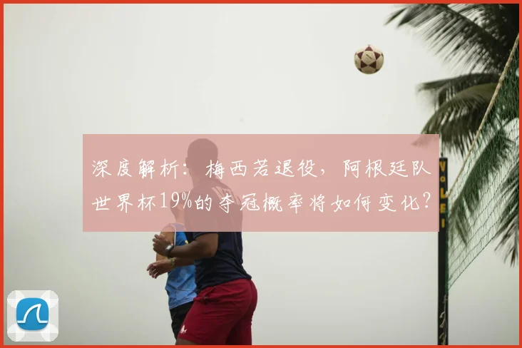 深度解析:梅西若退役,阿根廷队世界杯19%的夺冠概率将如何变化?